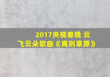 2017央视春晚 云飞云朵歌曲《离别草原》